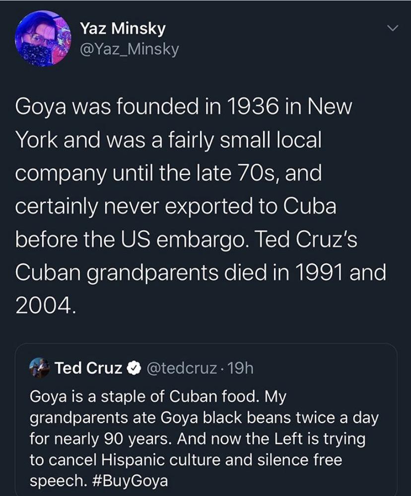 Political, Goya, Trump, Ted Cruz, Hispanic, Cuba Political Memes Political, Goya, Trump, Ted Cruz, Hispanic, Cuba text: Yaz Minsky @Yaz_Minsky Goya was founded in 1936 in New York and was a fairly small local company until the late 70s, and certainly never exported to Cuba before the US embargo. Ted Cruz's Cuban grandparents died in 1991 and 2004. Ted Cruz O @tedcruz 19h Goya is a staple of Cuban food. My grandparents ate Goya black beans twice a day for nearly 90 years. And now the Left is trying to cancel Hispanic culture and silence free speech. #BuyGoya 