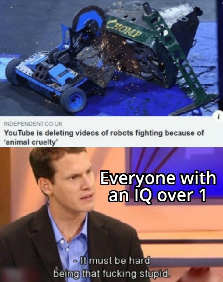 Funny, This Is Patrick, Wall, PETA, Grant Imahara, Basilisk other memes Funny, This Is Patrick, Wall, PETA, Grant Imahara, Basilisk text: INDEPENDENT CO UK YouTube is deleting videos of robots fighting because of •animal cruelty' Everyone with an IQ overl - l!must be hard being that fucking stupid 