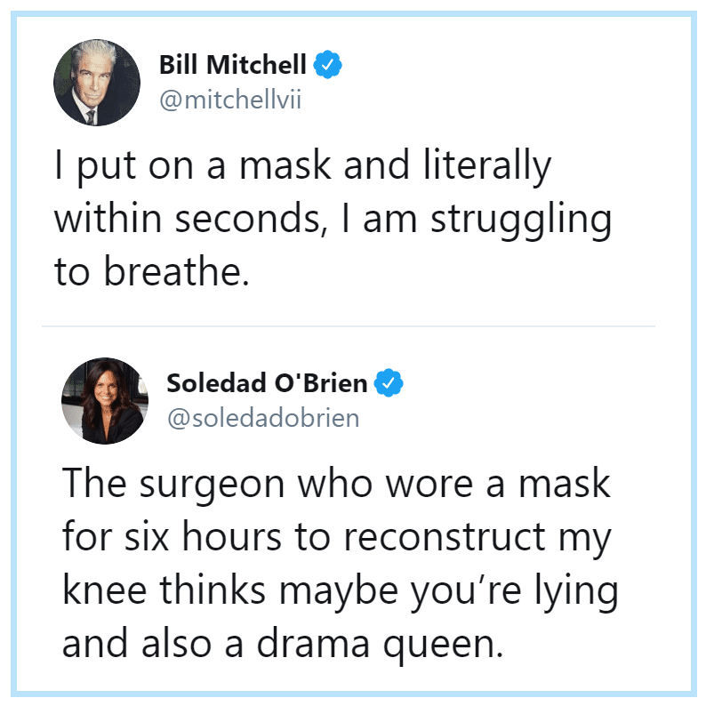 Political, Bill Mitchell, Soledad, Karen, Covid Political Memes Political, Bill Mitchell, Soledad, Karen, Covid text: Bill Mitchell @mitchellvii I put on a mask and literally within seconds, I am struggling to breathe. Soledad O'Brien @soledadobrien The surgeon who wore a mask for six hours to reconstruct my knee thinks maybe you're lying and also a drama queen. 