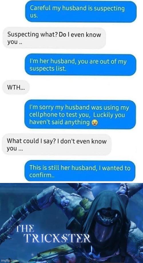 Funny, This Is Patrick, Husband, Destiny other memes Funny, This Is Patrick, Husband, Destiny text: Careful my husband is suspecting us. Suspecting what? Do I even know you .. I'm her husband, you are out of my suspects list. WTH... I'm sorry my husband was using my cellphone to test you, Luckily you haven't said anything What could I say? I don't even know you ... This is still her husband, I wanted to confirm.. TRICKSTER imgffp 