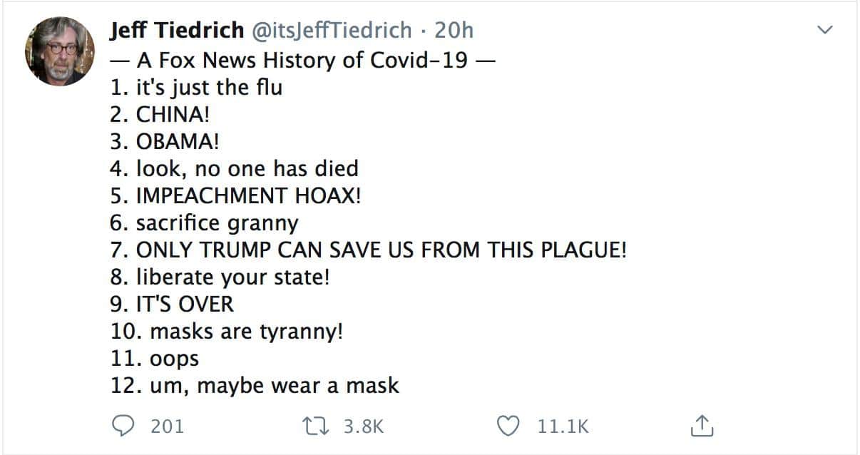 Political, Fox, Fox News, Bernie Bro, Remind, Democrats Political Memes Political, Fox, Fox News, Bernie Bro, Remind, Democrats text: Jeff Tiedrich @itsJeffTiedrich • 20h — A Fox News History of Covid-19 — 1. it's just the flu 2. CHINA! 3. OBAMA! 4. look, no one has died 5. IMPEACHMENT HOAX! 6. sacrifice granny 7. ONLY TRUMP CAN SAVE US FROM THIS PLAGUE! 8. liberate your state! 9. IT'S OVER 10. masks are tyranny! 11. oops 12. um, maybe wear a mask O 201 3.8K O 11.1K 