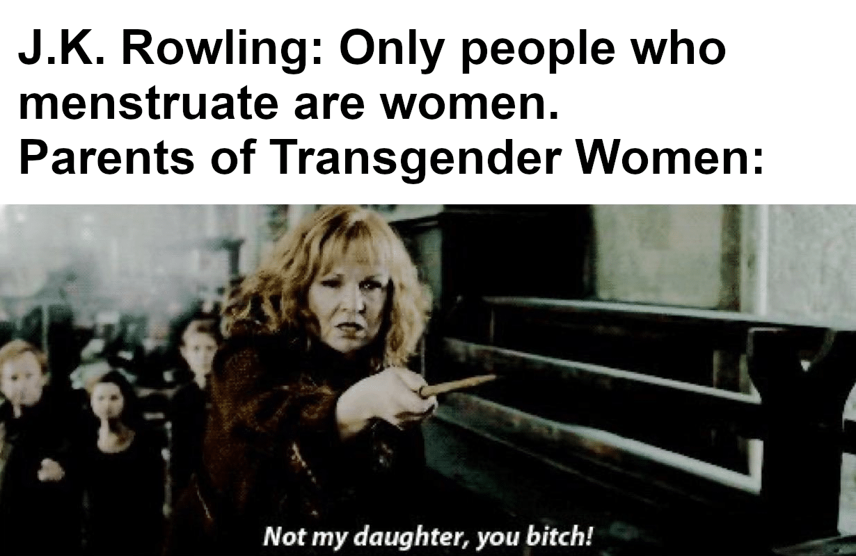 Women, LGBT, HP, YGHY0, Rowling, DESXW4 feminine memes Women, LGBT, HP, YGHY0, Rowling, DESXW4 text: J.K. Rowling: Only people who menstruate are women. Parents of Transgender Women: Not my daughter, you bitch! 