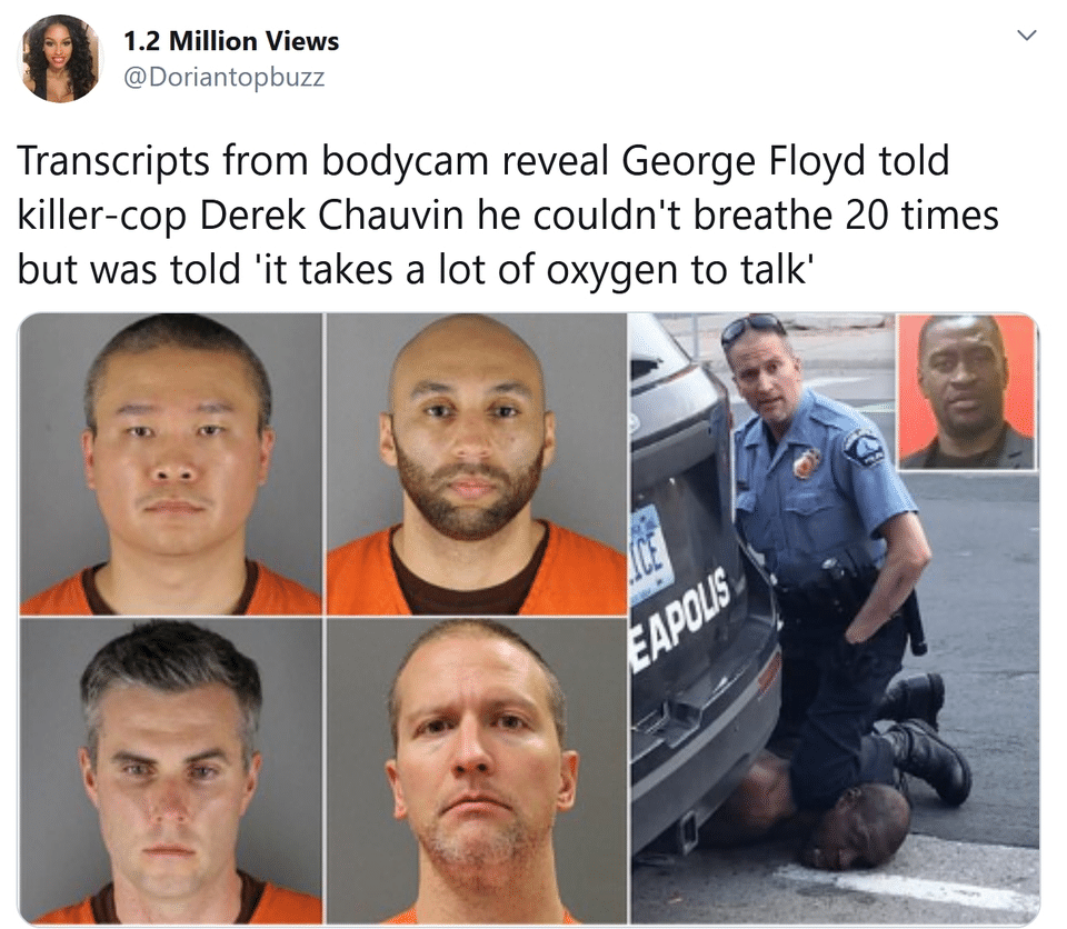 Tweets, Floyd, Chauvin, Lane, George Floyd, Derek Chauvin Black Twitter Memes Tweets, Floyd, Chauvin, Lane, George Floyd, Derek Chauvin text: 1.2 Million Views @Doriantopbuzz Transcripts from bodycam reveal George Floyd told killer-cop Derek Chauvin he couldn't breathe 20 times but was told lit takes a lot of oxygen to talk' 