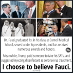 Political Memes Political, Trump, Fauci, USA, March, Donnie text: Dr. Fauci graduated 1st in his class at Cornell Medical School, served under 6 presidents, and has received numerous awards and honors. er98 Meanwhile, Trump paid someone to take his SATs, and suggested injecting disenfectant as coronavirus treatment. I choose to believe Fauci. @LynneSharig8  Political, Trump, Fauci, USA, March, Donnie