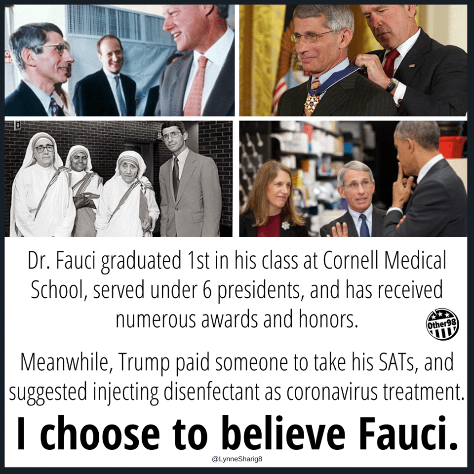 Political, Trump, Fauci, USA, March, Donnie Political Memes Political, Trump, Fauci, USA, March, Donnie text: Dr. Fauci graduated 1st in his class at Cornell Medical School, served under 6 presidents, and has received numerous awards and honors. er98 Meanwhile, Trump paid someone to take his SATs, and suggested injecting disenfectant as coronavirus treatment. I choose to believe Fauci. @LynneSharig8 