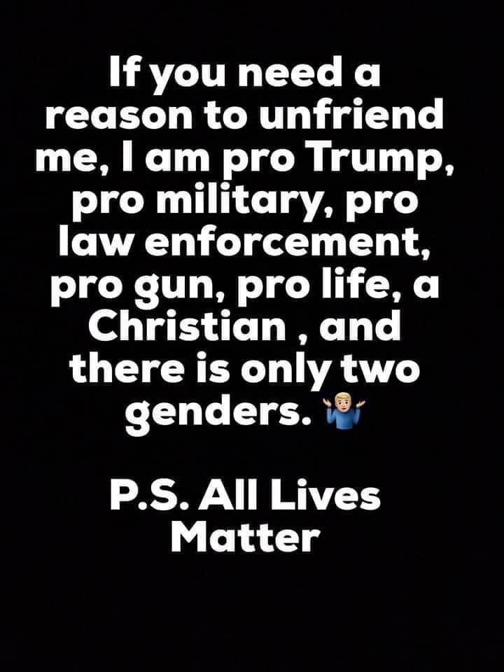 Political, Forward boomer memes Political, Forward text: If you need a reason to unfriend me, I am pro Trump, pro military, pro law enforcement, pro gun, pro life, a Christian , and there is only two genders. P.S. All Lives Matter 