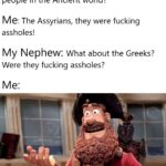 History Memes History, Assyrians, Greeks, Greek, Assyria, Greece text: My Nephew: Who were the worst people in the Ancient world? Me: The Assyrians, they were fucking assholes! My Nephew: What about the Greeks? Were they fucking assholes? Well "9, butvtually yess 