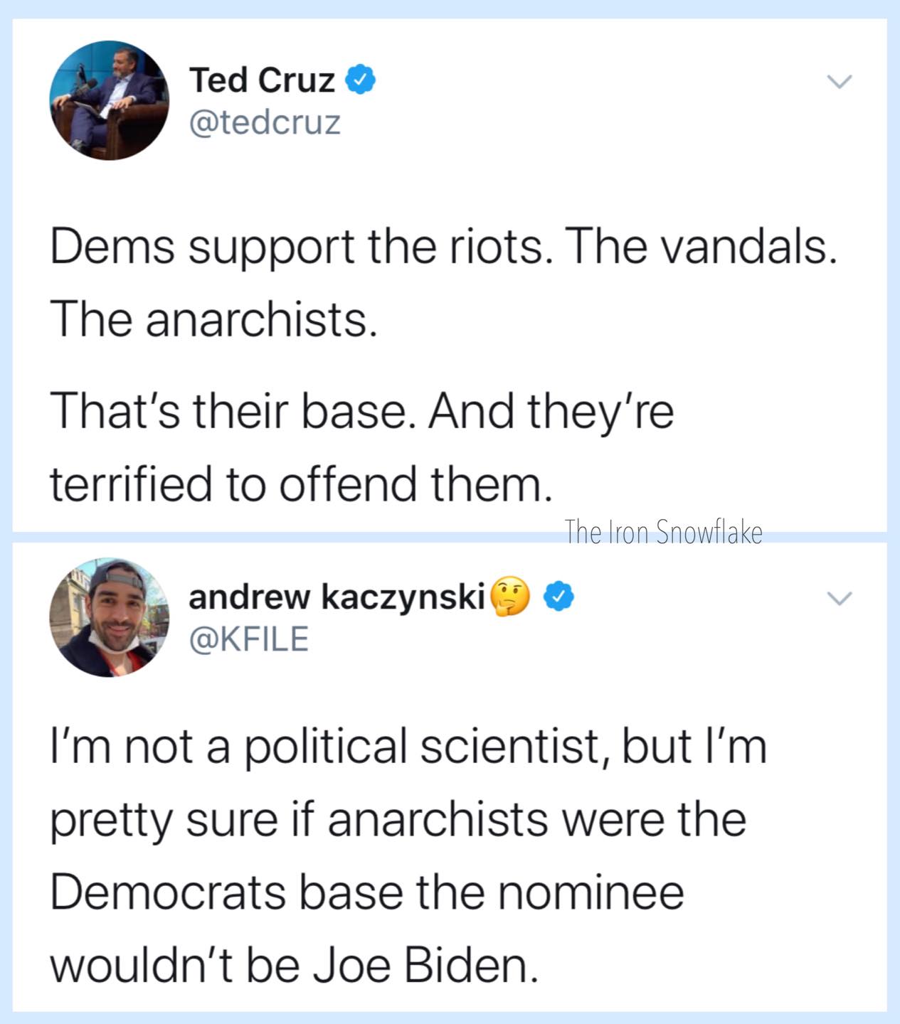 Political, Cruz, Trump, Republicans, Vandals, Donald Trump Political Memes Political, Cruz, Trump, Republicans, Vandals, Donald Trump text: Ted Cruz @tedcruz Dems support the riots. The vandals. The anarchists. That's their base. And they're terrified to offend them. The Iron Snowflake andrew kaczynski @KFILE I'm not a political scientist, but I'm pretty sure if anarchists were the Democrats base the nominee wouldn't be Joe Biden. 