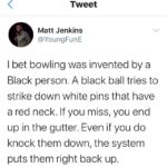 Black Twitter Memes Tweets,  text: Tweet Matt Jenkins @YoungFunE I bet bowling was invented by a Black person. A black ball tries to strike down white pins that have a red neck. If you miss, you end up in the gutter. Even if you do knock them down, the system puts them right back up.  Tweets, 