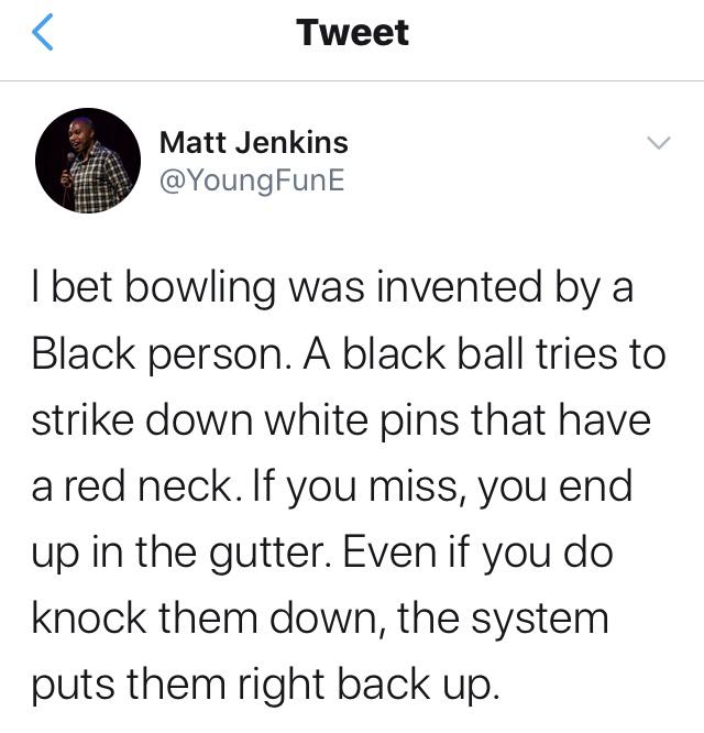 Tweets,  Black Twitter Memes Tweets,  text: Tweet Matt Jenkins @YoungFunE I bet bowling was invented by a Black person. A black ball tries to strike down white pins that have a red neck. If you miss, you end up in the gutter. Even if you do knock them down, the system puts them right back up. 