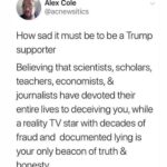 Political Memes Political, Trump, GOP, Republican, Republicans, Obama text: Alex Cole @acnewsitics How sad it must be to be a Trump supporter Believing that scientists, scholars, teachers, economists, & journalists have devoted their entire lives to deceiving you, while a reality TV star with decades of fraud and documented lying is your only beacon of truth & honesty 